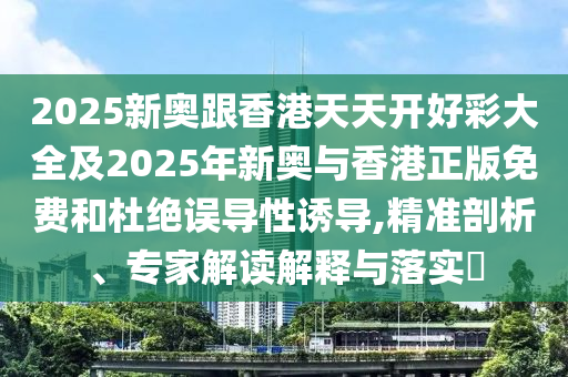 2025新奥跟香港天天开好彩大全及2025年新奥与香港正版免费和杜绝误导性诱导,精准剖析、专家解读解释与落实